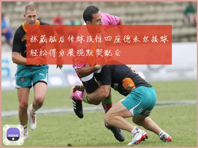 林葳脑后传球技惊四座德米尔接球轻松得分展现默契配合