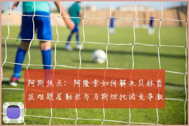 阿斯焦点：阿隆索如何解决贝林首发难题居勒尔与马斯坦托诺竞争激烈