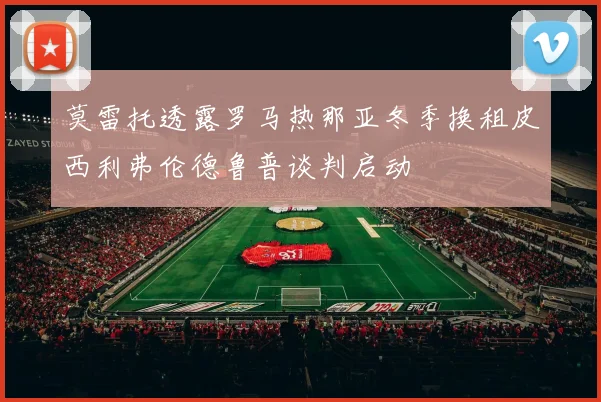 莫雷托透露罗马热那亚冬季换租皮西利弗伦德鲁普谈判启动