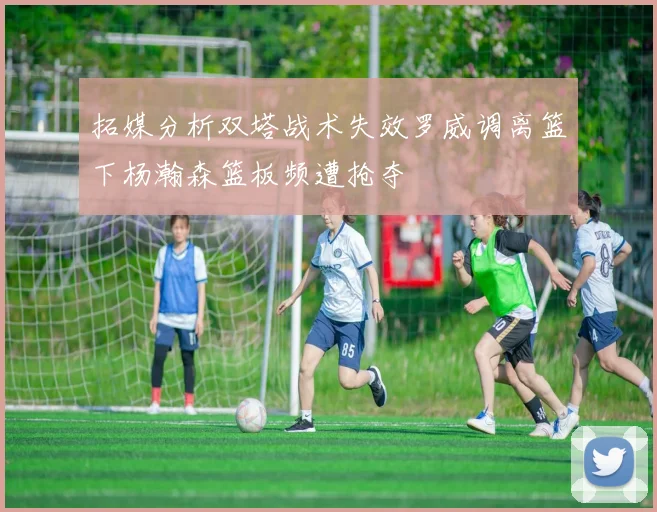 拓媒分析双塔战术失效罗威调离篮下杨瀚森篮板频遭抢夺