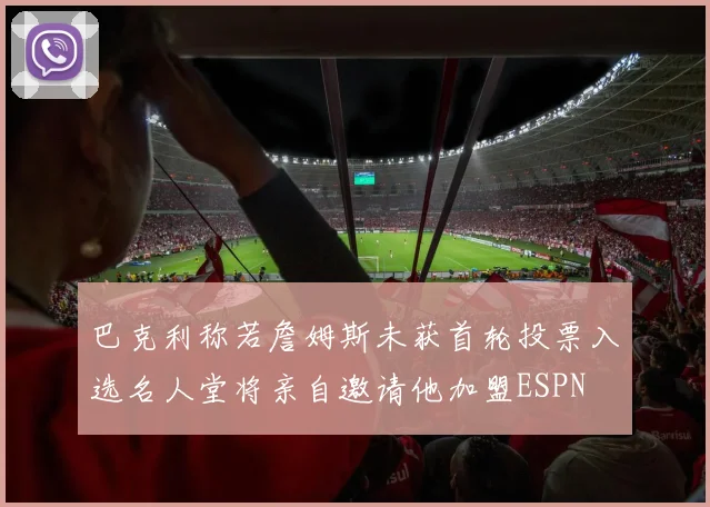 巴克利称若詹姆斯未获首轮投票入选名人堂将亲自邀请他加盟ESPN