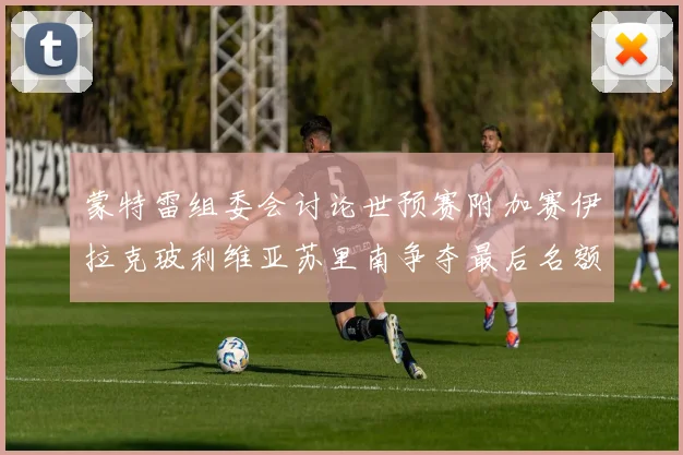 蒙特雷组委会讨论世预赛附加赛伊拉克玻利维亚苏里南争夺最后名额