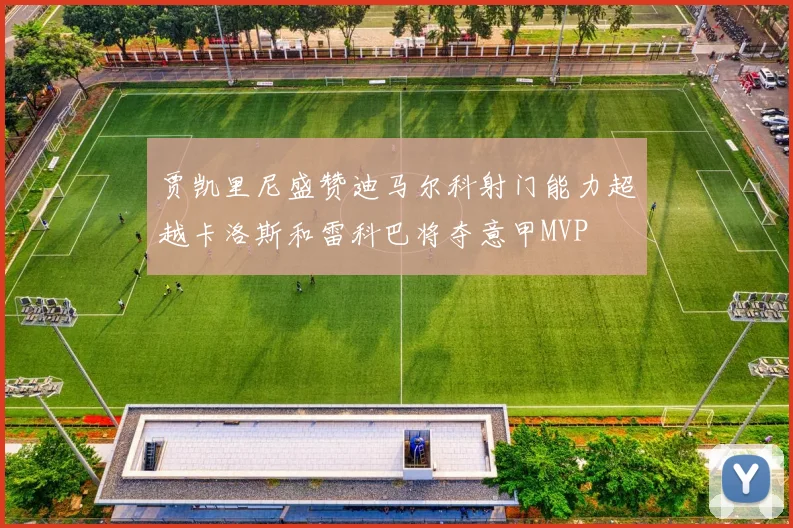 贾凯里尼盛赞迪马尔科射门能力超越卡洛斯和雷科巴将夺意甲MVP