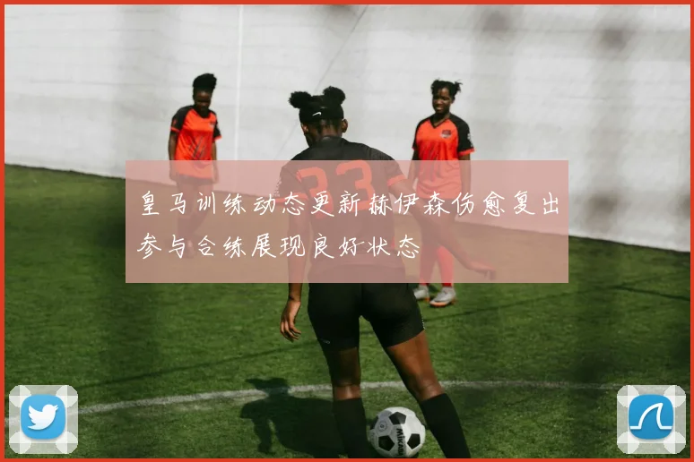 皇马训练动态更新赫伊森伤愈复出参与合练展现良好状态