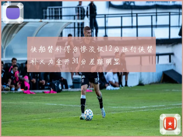 快船替补得分惨淡仅12分独行侠替补火力全开31分差距明显