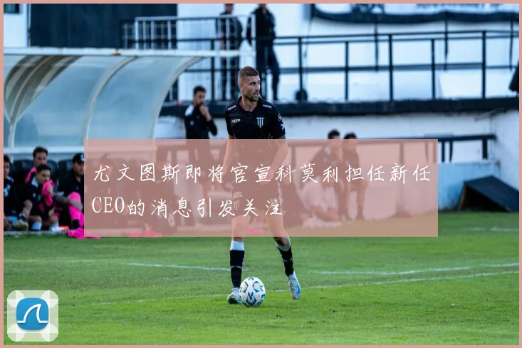 尤文图斯即将官宣科莫利担任新任CEO的消息引发关注