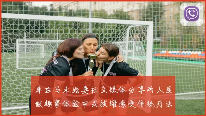 库兹马未婚妻社交媒体分享两人度假趣事体验中式拔罐感受传统疗法魅力