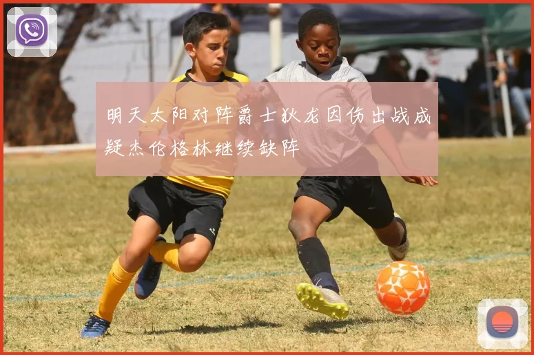 明天太阳对阵爵士狄龙因伤出战成疑杰伦格林继续缺阵