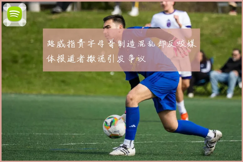 路威指责字母哥制造混乱却反咬媒体报道者撒谎引发争议