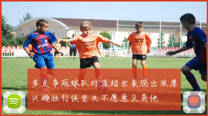 多支争冠球队对马绍尔表现出浓厚兴趣独行侠坚决不愿意交易他
