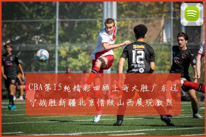CBA第15轮精彩回顾上海大胜广东辽宁战胜新疆北京惜败山西展现激烈竞争