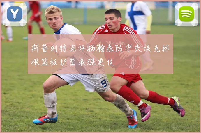 斯普利特点评杨瀚森防守失误克林根篮板护筐表现更佳