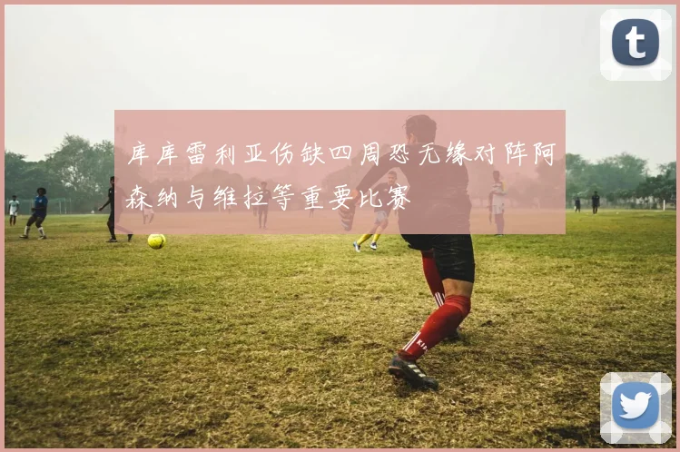 库库雷利亚伤缺四周恐无缘对阵阿森纳与维拉等重要比赛