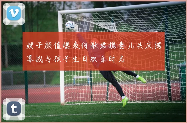 嫂子颜值爆表何猷君携妻儿共庆揭幕战与孩子生日欢乐时光