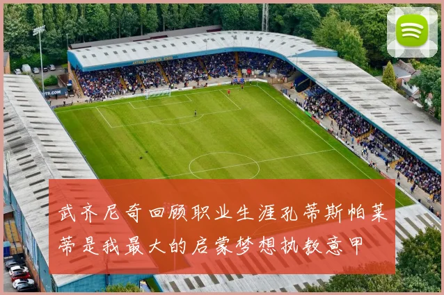 武齐尼奇回顾职业生涯孔蒂斯帕莱蒂是我最大的启蒙梦想执教意甲