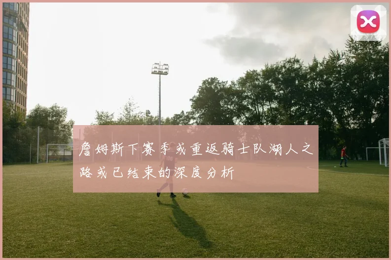 詹姆斯下赛季或重返骑士队湖人之路或已结束的深度分析