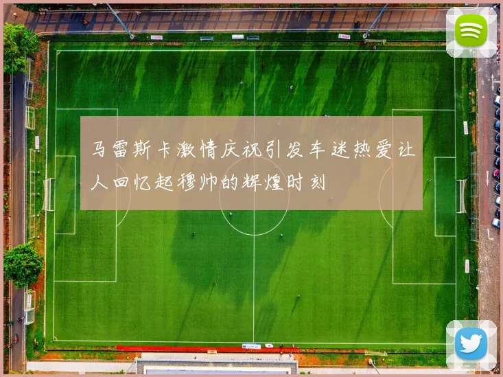 马雷斯卡激情庆祝引发车迷热爱让人回忆起穆帅的辉煌时刻