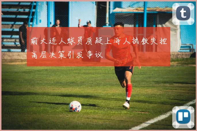 前大连人球员质疑上海人执教失控高层决策引发争议