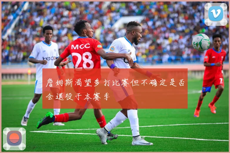 詹姆斯渴望多打比赛但不确定是否会退役于本赛季