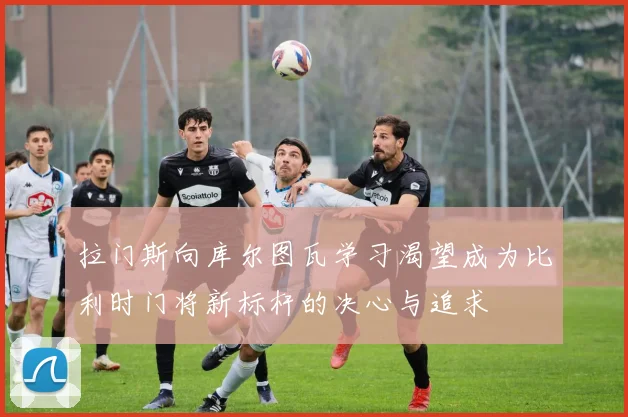 拉门斯向库尔图瓦学习渴望成为比利时门将新标杆的决心与追求