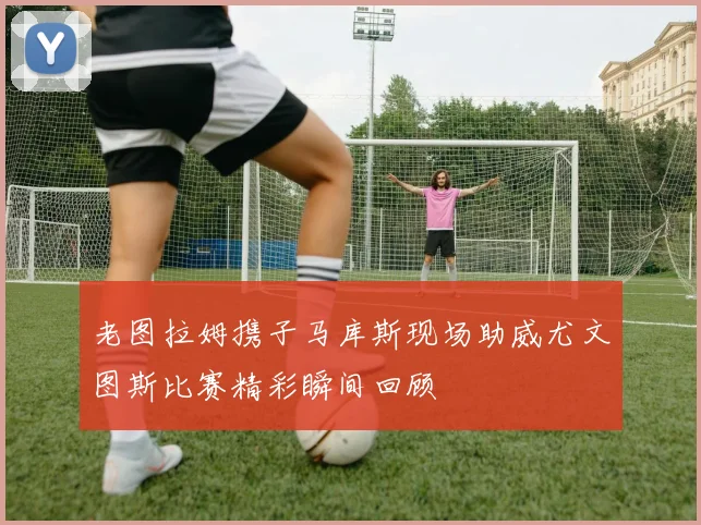 老图拉姆携子马库斯现场助威尤文图斯比赛精彩瞬间回顾
