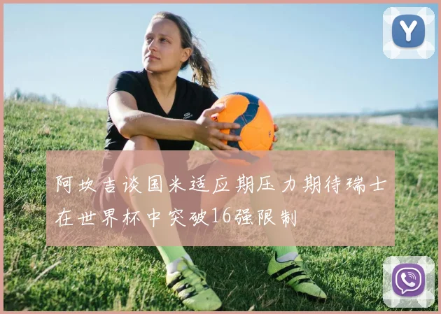 阿坎吉谈国米适应期压力期待瑞士在世界杯中突破16强限制