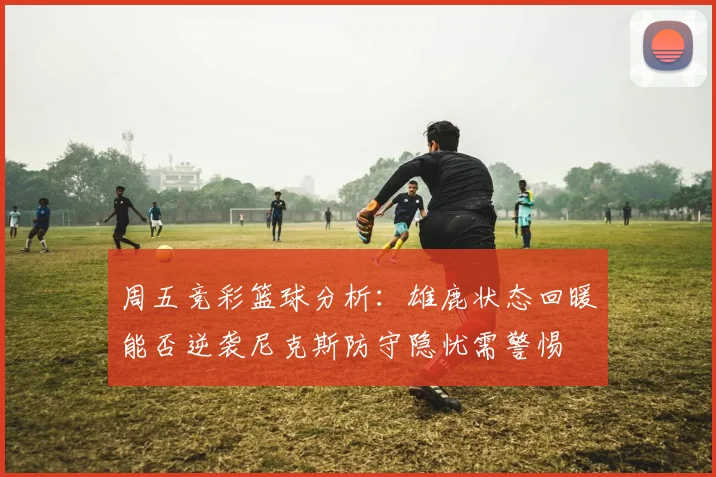 周五竞彩篮球分析：雄鹿状态回暖能否逆袭尼克斯防守隐忧需警惕