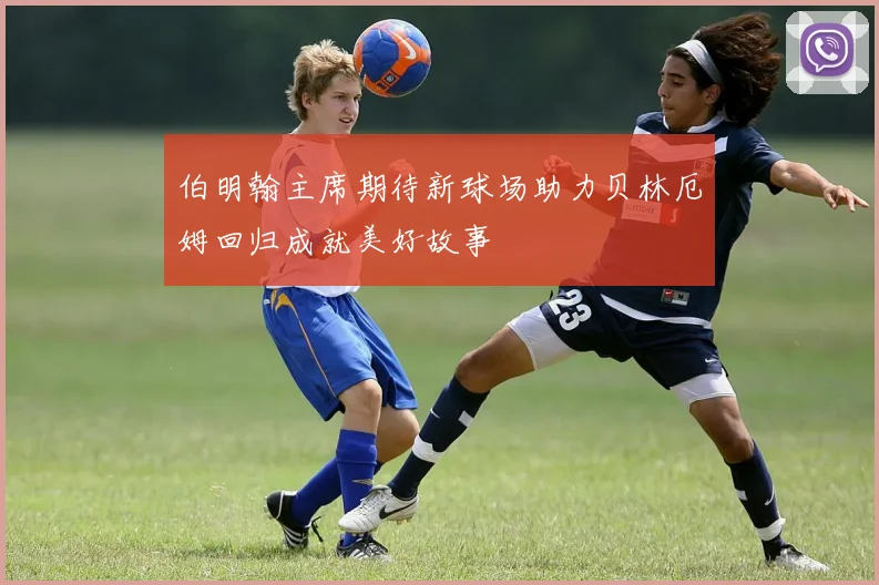 伯明翰主席期待新球场助力贝林厄姆回归成就美好故事