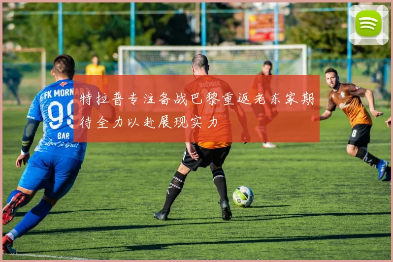 特拉普专注备战巴黎重返老东家期待全力以赴展现实力