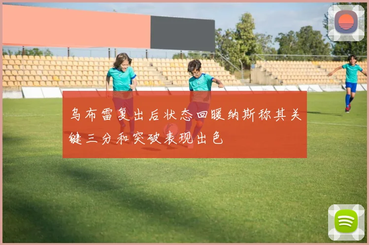 乌布雷复出后状态回暖纳斯称其关键三分和突破表现出色