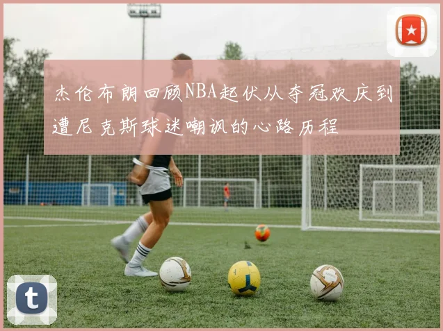 杰伦布朗回顾NBA起伏从夺冠欢庆到遭尼克斯球迷嘲讽的心路历程