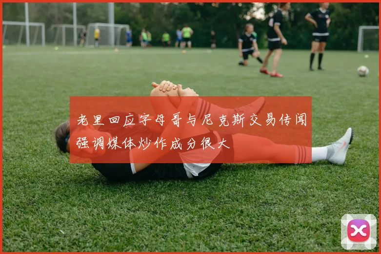 老里回应字母哥与尼克斯交易传闻强调媒体炒作成分很大