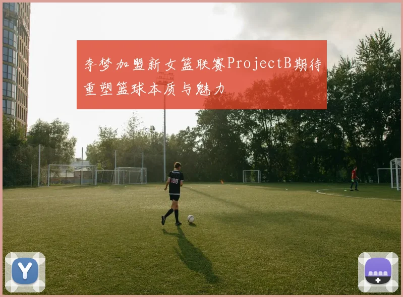 李梦加盟新女篮联赛ProjectB期待重塑篮球本质与魅力