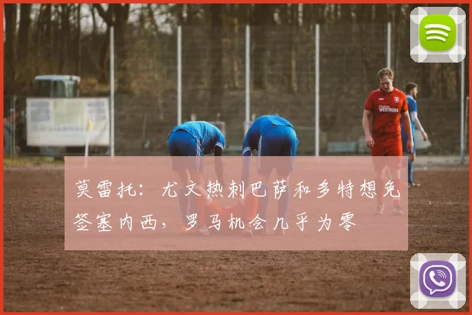 莫雷托：尤文热刺巴萨和多特想免签塞内西，罗马机会几乎为零
