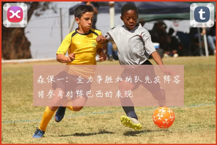 森保一：全力争胜加纳队先发阵容将参考对阵巴西的表现
