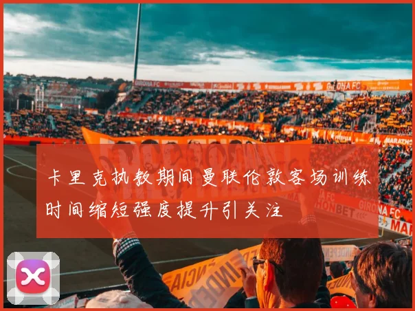 卡里克执教期间曼联伦敦客场训练时间缩短强度提升引关注