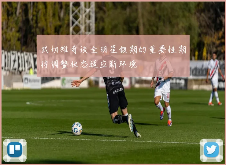 武切维奇谈全明星假期的重要性期待调整状态适应新环境